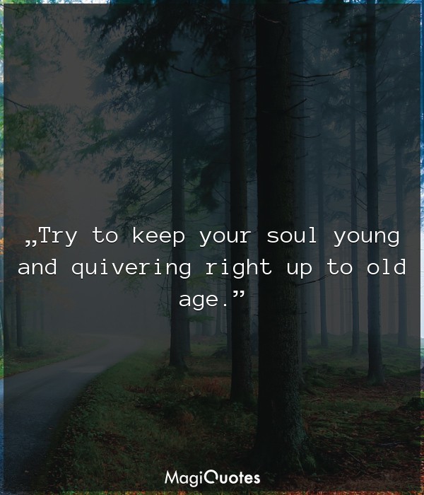 Try to keep your soul young and quivering right up to old age