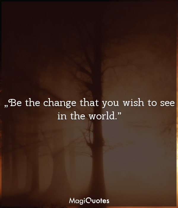 Be the change that you wish to see in the world