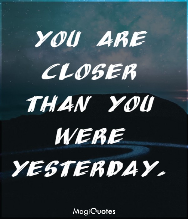 You are closer than you were yesterday